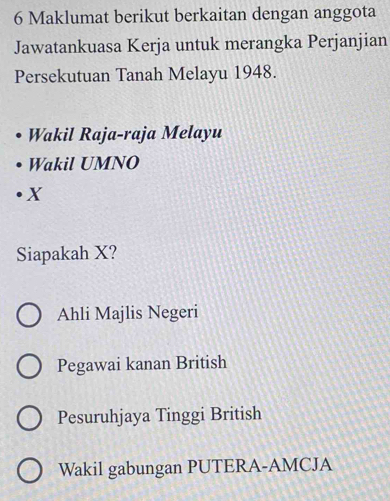 Maklumat berikut berkaitan dengan anggota
Jawatankuasa Kerja untuk merangka Perjanjian
Persekutuan Tanah Melayu 1948.
Wakil Raja-raja Melayu
Wakil UMNO
X
Siapakah X?
Ahli Majlis Negeri
Pegawai kanan British
Pesuruhjaya Tinggi British
Wakil gabungan PUTERA-AMCJA