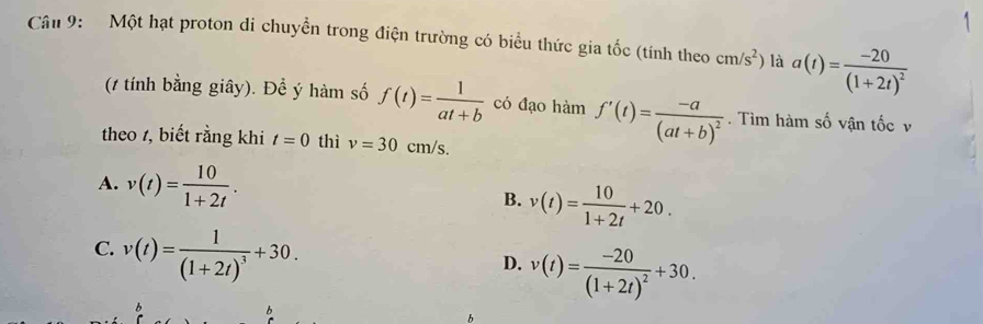 Một hạt proton di chuyển trong điện trường có biểu thức gia tốc (tính theo cm/s^2) là a(t)=frac -20(1+2t)^2
(t tính bằng giây). Để ý hàm số f(t)= 1/at+b  có đạo hàm f'(t)=frac -a(at+b)^2. Tìm hàm số vận tốc v
theo 1, biết rằng khi t=0 thì v=30cm/s.
A. v(t)= 10/1+2t .
B. v(t)= 10/1+2t +20.
C. v(t)=frac 1(1+2t)^3+30.
D. v(t)=frac -20(1+2t)^2+30.