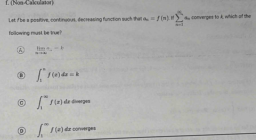 (Non-Calculator)
Let fbe a positive, continuous, decreasing function such that a_n=f(n).Ifsumlimits _(n=1)^(∈fty)a_n converges to k, which of the
following must be true?
A limlimits _nto ∈fty a_n-k
B ∈t _1^nf(x)dx=k
∈t _1^(∈fty)f(x)dx diverges
D ∈t _1^(∈fty)f(x) dx converges