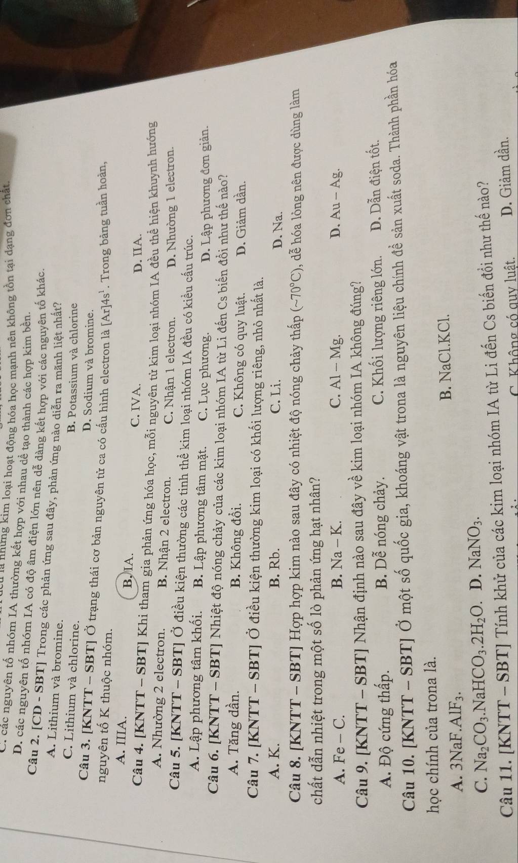 Tu là những kim loại hoạt động hóa học mạnh nên không tồn tại dạng đơn chất
C. các nguyên tố nhóm IA thường kết hợp với nhau dề tạo thành các hợp kim bền
D. các nguyên tố nhóm IA có độ âm điện lớn nên dễ dàng kết hợp với các nguyên tố khác.
Câu 2. [CD - SBT] Trong các phản ứng sau đây, phản ứng nào diễn ra mãnh liệt nhất?
A. Lithium và bromine.
C. Lithium và chlorine. B. Potassium và chlorine
D. Sodium và bromine.
Câu 3. [KNTT - SBT] Ở trạng thái cơ bản nguyên tử ca có cấu hình electron là [Ar]4s^1. Trong bảng tuần hoàn,
nguyên tố K thuộc nhóm.
A. IIIA. B, IA. C. IVA.
D. IIA.
Câu 4. [KNTT - SBT] Khi tham gia phản ứng hóa học, mỗi nguyên tử kim loại nhóm IA đều thể hiện khuynh hướng
A. Nhường 2 electron. B. Nhận 2 electron. C. Nhận 1 electron. D. Nhường 1 electron.
Câu 5. [KNTT - SBT] Ở điều kiện thường các tinh thể kim loại nhóm IA đều có kiều cấu trúc.
A. Lập phương tâm khối. B. Lập phương tâm mặt. C. Lục phương.
D. Lập phương đơn giản.
Câu 6. [KNTT - SBT] Nhiệt độ nóng chảy của các kim loại nhóm IA từ Li đến Cs biến đổi như thế nào?
A. Tăng dần. B. Không đổi. C. Không có quy luật. D. Giảm dần.
Câu 7. [KNTT - SBT] Ở điều kiện thường kim loại có khối lượng riêng, nhỏ nhất là.
A. K. B. Rb. C. Li. D. Na.
Câu 8. [KNTT - SBT] Hợp hợp kim nào sau đây có nhiệt độ nóng chảy thấp (sim 70°C) , dễ hóa lỏng nên được dùng làm
chất dẫn nhiệt trong một số lò phản ứng hạt nhân?
A. Fe - C. B. Na - K. C. Al - Mg. D. Au - Ag.
Câu 9. [KNTT - SBT] Nhận định nào sau đây về kim loại nhóm IA không đúng?
C. Khối lượng riêng lớn.
A. Độ cứng thấp. B. Dhat hat e nóng chảy. D. Dẫn điện tốt.
Câu 10. [KNTT - SBT] Ở một số quốc gia, khoáng vật trona là nguyên liệu chính để sản xuất soda. Thành phần hóa
học chính của trona là.
B. NaCl.KCl.
A. 3Na F.AlF_3.
C. Na_2CO_3.NaHCO_3.2H_2O. D. NaNO_3.
Câu 11. [KNTT - SBT] Tính khử của các kim loại nhóm IA từ Li đến Cs biến đổi như thế nào?
C. Không có quy luật. D. Giảm dần.
