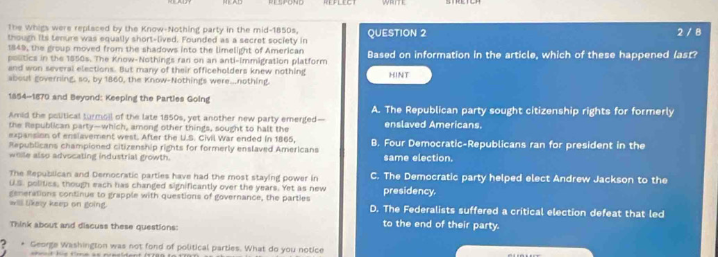 The Whigs were replaced by the Know-Nothing party in the mid-1850s,
though Its tenure was equally short-lived. Founded as a secret society in QUESTION 2 2 / B
1849, the group moved from the shadows into the limelight of American
politics in the 1850s. The Know-Nothings ran on an anti-immigration platform Based on information in the article, which of these happened (ast?
and won several elections. But many of their officeholders knew nothing
about governing, so, by 1860, the Know-Nothings were...nothing. HINT
1854-1870 and Beyond: Keeping the Parties Going
A. The Republican party sought citizenship rights for formerly
Amid the political turmoil of the late 1850s, yet another new party emerged—
the Republican party—which, among other things, sought to halt the enslaved Americans.
expansion of enslavement west. After the U.S. Civil War ended in 1865,
Republicans championed citizenship rights for formerly enslaved Americans B. Four Democratic-Republicans ran for president in the
weile also advocating industrial growth. same election.
The Republican and Democratic parties have had the most staying power in C. The Democratic party helped elect Andrew Jackson to the
U.S. politics, though each has changed significantly over the years. Yet as new presidency.
generations continue to grapple with questions of governance, the parties
will likely keep on going. D. The Federalists suffered a critical election defeat that led
Think about and discuss these questions:
to the end of their party.
George Washington was not fond of political parties. What do you notice