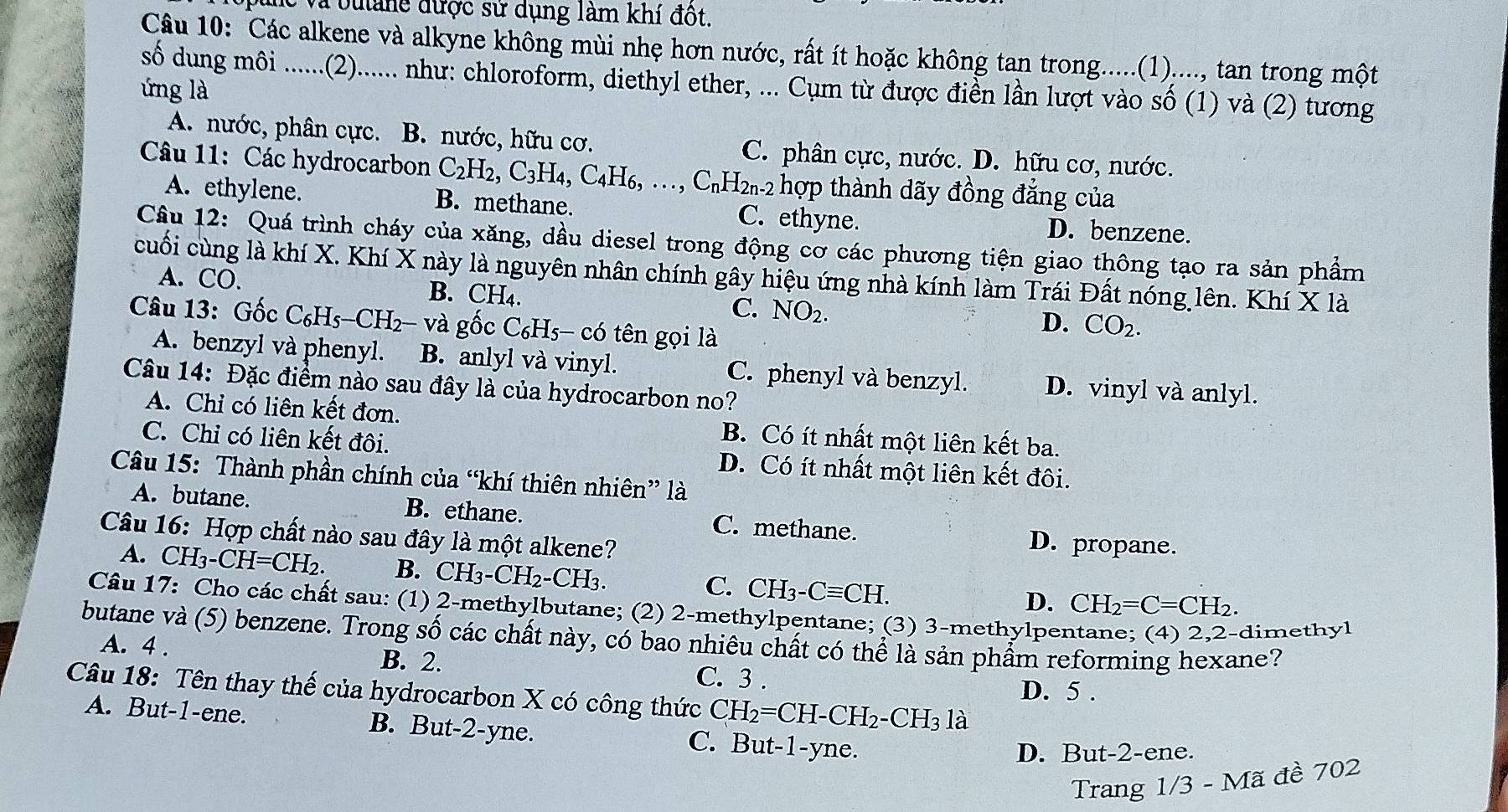 Và buảne được sử dụng làm khí đột.
Câu 10: Các alkene và alkyne không mùi nhẹ hơn nước, rất ít hoặc không tan trong.....(1)...., tan trong một
số dung môi ......(2)...... như: chloroform, diethyl ether, ... Cụm từ được điển lần lượt vào số (1) và (2) tương
ứng là
A. nước, phân cực. B. nước, hữu cơ. C. phân cực, nước. D. hữu cơ, nước.
Câu 11: Các hydrocarbon C_2H_2,C_3H_4,C_4H_6,.., C₁H2₁-2 hợp thành dãy đồng đẳng của
A. ethylene. B. methane. C. ethyne. D. benzene.
Câu 12: Quá trình cháy của xăng, dầu diesel trong động cơ các phương tiện giao thông tạo ra sản phẩm
cuối cùng là khí X. Khí X này là nguyên nhân chính gây hiệu ứng nhà kính làm Trái Đất nóng lên. Khí X là
A. CO. B. CH₄. C. NO_2.
Câu 13: Gốc C _6H_5-CH_2- và gốc C_6H_5-c6 tên gọi là
D. CO_2.
A. benzyl và phenyl. B. anlyl và vinyl. C. phenyl và benzyl. D. vinyl và anlyl.
Câu 14: Đặc điểm nào sau đây là của hydrocarbon no?
A. Chỉ có liên kết đơn. B. Có ít nhất một liên kết ba.
C. Chiỉ có liên kết đôi. D. Có ít nhất một liên kết đôi.
Câu 15: Thành phần chính của “khí thiên nhiên” là
A. butane. B. ethane. C. methane.
Câu 16: Hợp chất nào sau đây là một alkene?
D. propane.
A. CH -CH=CH_2. B. C H_3-CH_2-CH_3 C. CH₃-.Cequiv CH.
D. CH_2=C=CH_2.
Câu 17: Cho các chất sau: (1) 2-methylbutane; (2) 2-methylpentane; (3) 3-methylper
dimethyl
butane và (5) benzene. Trong số các chất này, có bao nhiêu chất có thể là sản phẩm reforming hexane?
A. 4 . B. 2. C. 3 .
Câu 18: Tên thay thế của hydrocarbon X có công thức CH_2=CH-CH_2-CH_31a D. 5 .
A. But-1-ene. B. But-2-yne. C. But-1-yne.
D. But-2-ene.
Trang 1/3 - Mã đề 702