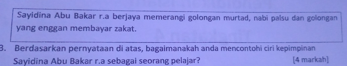 Sayidina Abu Bakar r.a berjaya memerangi golongan murtad, nabi palsu dan golongan 
yang enggan membayar zakat. 
3. Berdasarkan pernyataan di atas, bagaimanakah anda mencontohi ciri kepimpinan 
Sayidina Abu Bakar r.a sebagai seorang pelajar? [4 markah]