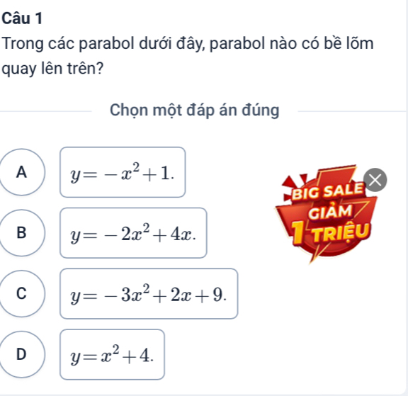 Trong các parabol dưới đây, parabol nào có bề lõm
quay lên trên?
Chọn một đáp án đúng
A y=-x^2+1. 
BIG SALE 
GIảm
B y=-2x^2+4x. triệu
C y=-3x^2+2x+9.
D y=x^2+4.