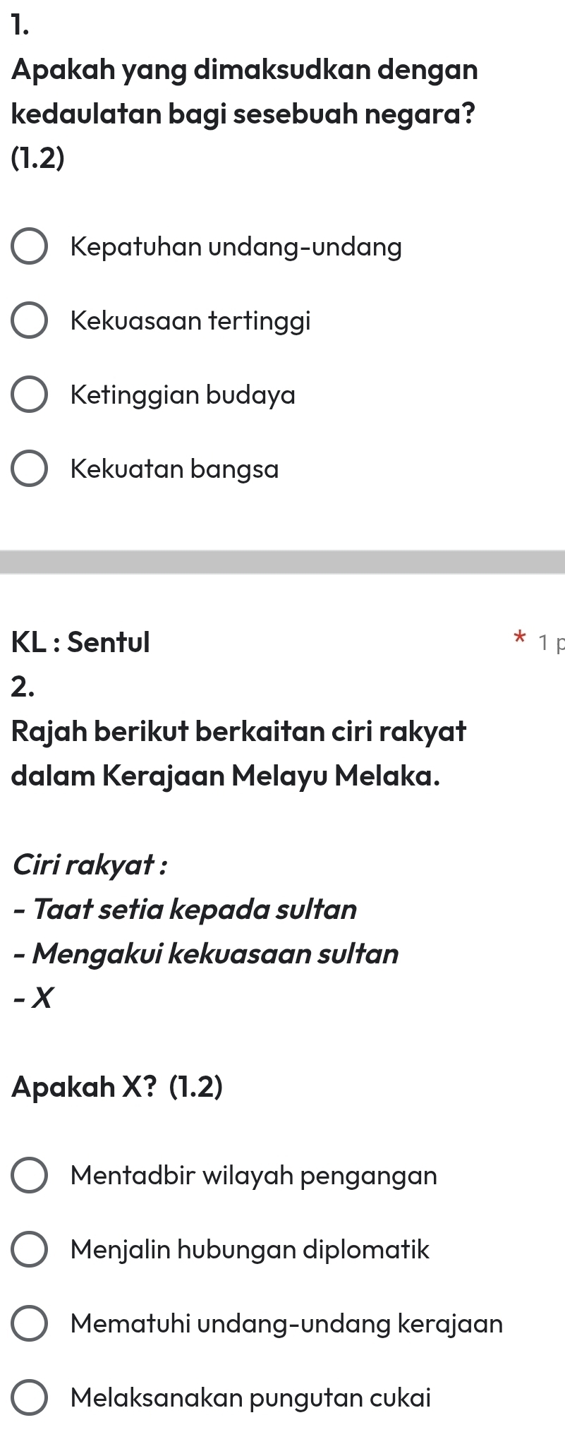 Apakah yang dimaksudkan dengan
kedaulatan bagi sesebuah negara?
(1.2)
Kepatuhan undang-undang
Kekuasaan tertinggi
Ketinggian budaya
Kekuatan bangsa
KL : Sentul 1p
2.
Rajah berikut berkaitan ciri rakyat
dalam Kerajaan Melayu Melaka.
Ciri rakyat :
- Taat setia kepada sultan
- Mengakui kekuasaan sultan
- X
Apakah X? (1.2)
Mentadbir wilayah pengangan
Menjalin hubungan diplomatik
Mematuhi undang-undang kerajaan
Melaksanakan pungutan cukai