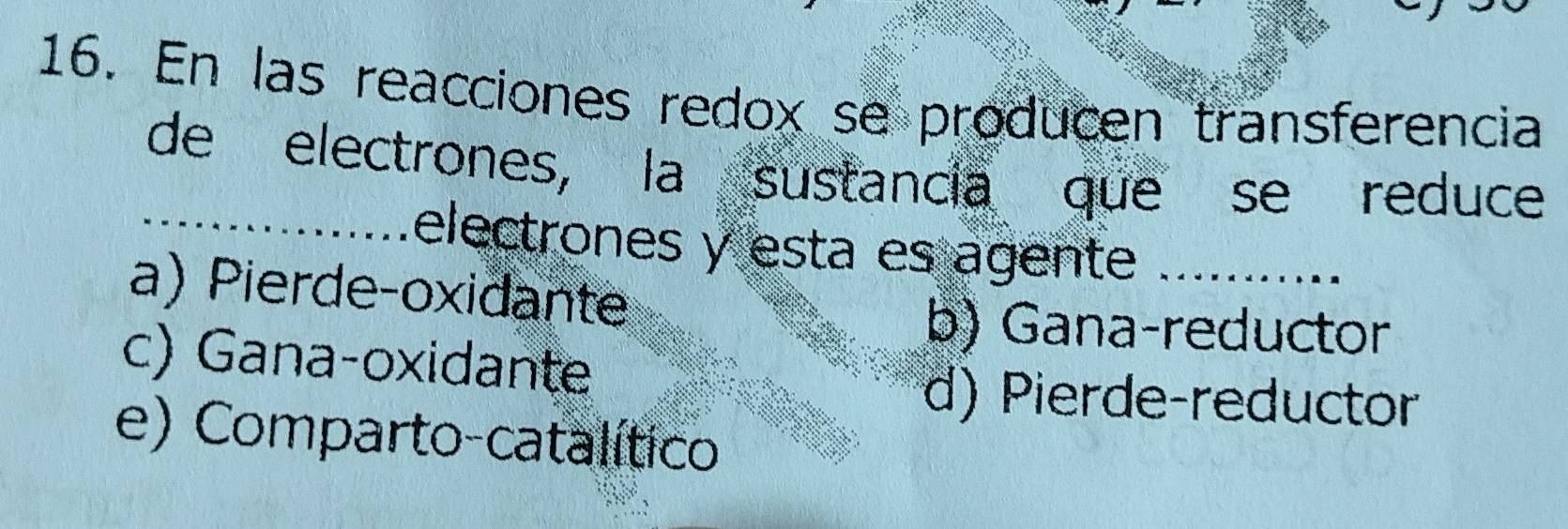 En las reacciones redox se producen transferencia
_de electrones, la sustancia que se reduce
electrones y esta es agente __..-...._
a) Pierde-oxidante
b) Gana-reductor
c) Gana-oxidante
d) Pierde-reductor
e) Comparto-catalítico