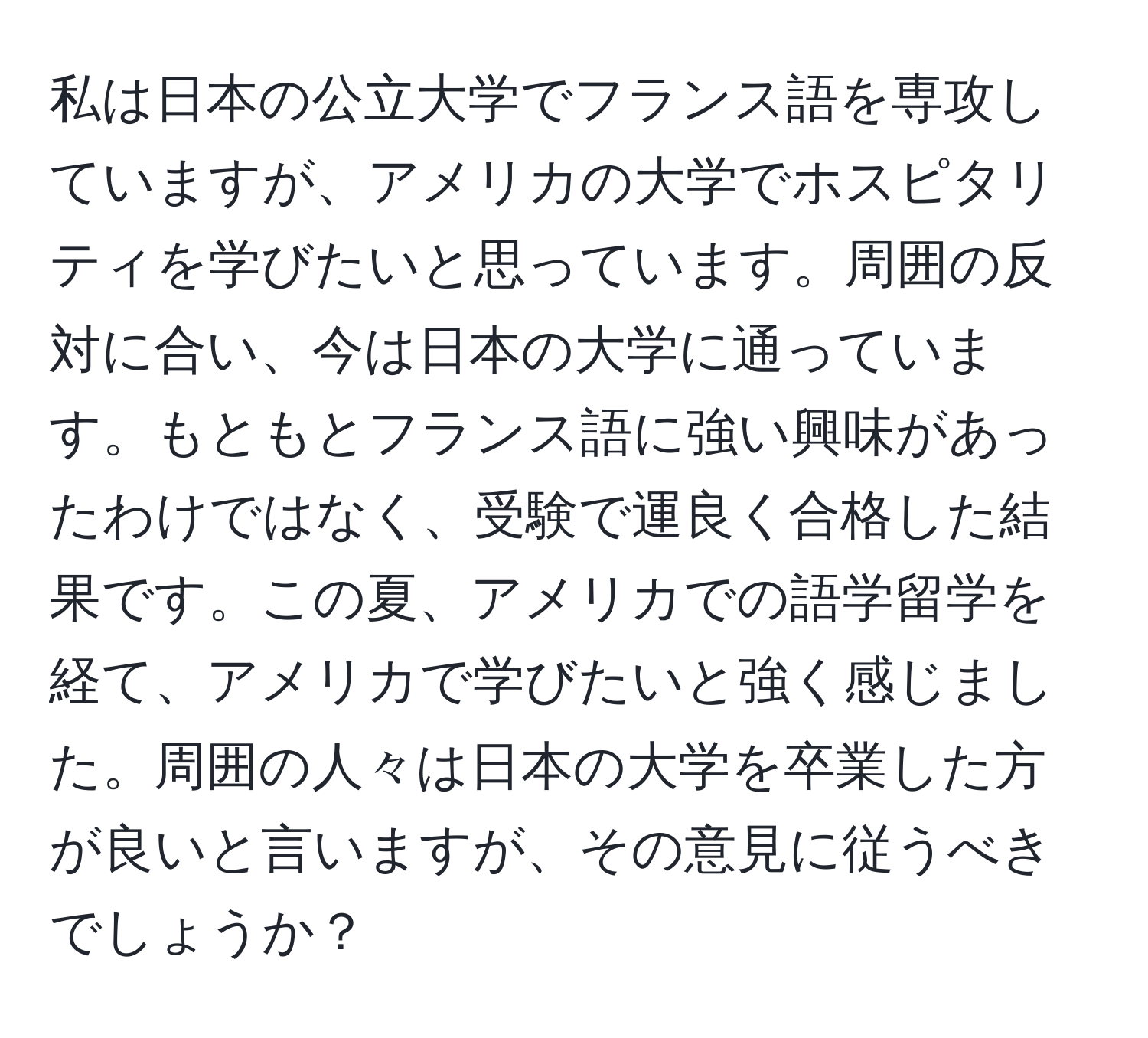 私は日本の公立大学でフランス語を専攻していますが、アメリカの大学でホスピタリティを学びたいと思っています。周囲の反対に合い、今は日本の大学に通っています。もともとフランス語に強い興味があったわけではなく、受験で運良く合格した結果です。この夏、アメリカでの語学留学を経て、アメリカで学びたいと強く感じました。周囲の人々は日本の大学を卒業した方が良いと言いますが、その意見に従うべきでしょうか？