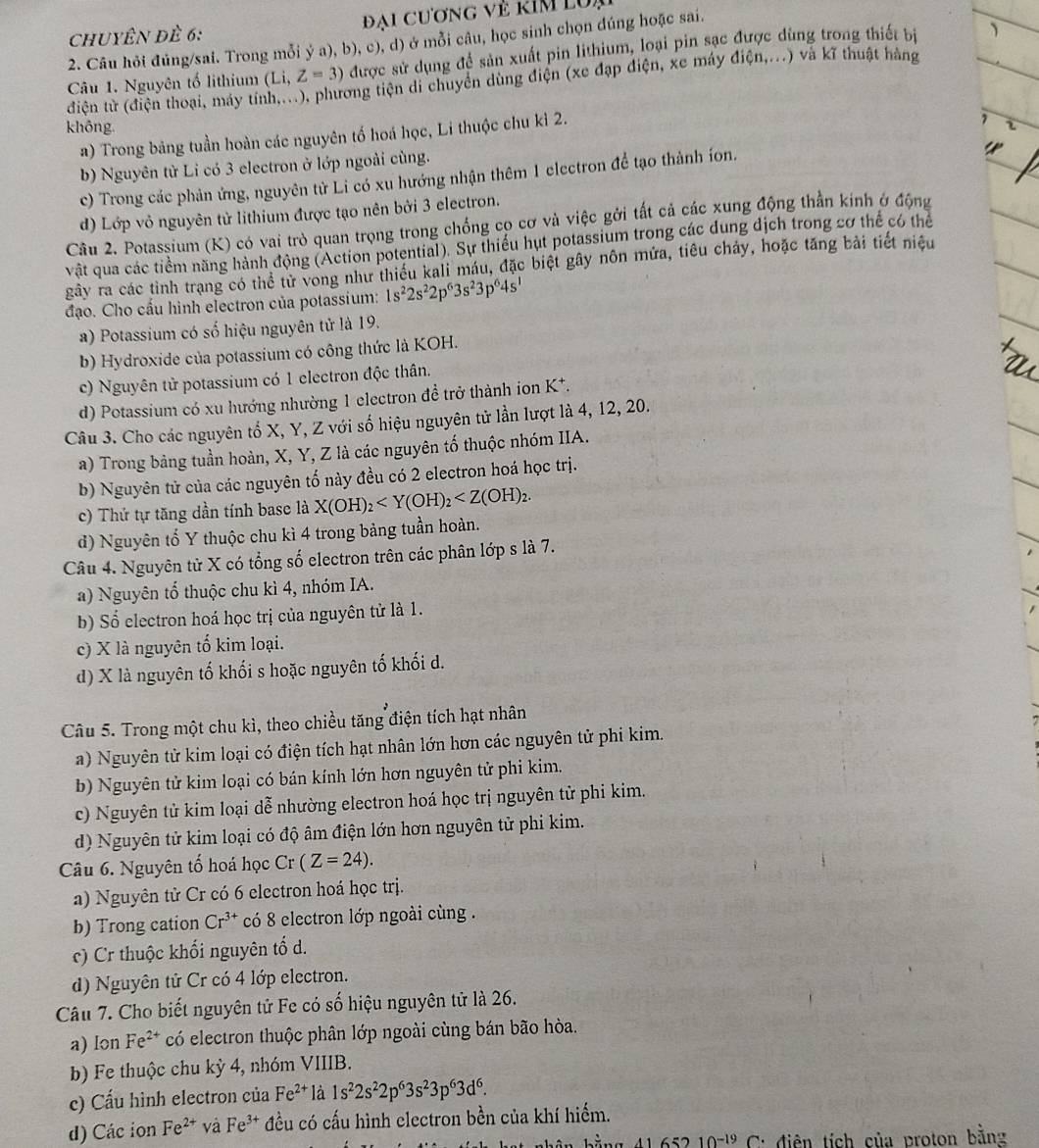 chuyÊn đề 6:  Đại Cương vẻ kím lu,
2. Câu hỏi đúng/sai. Trong mỗi ý a), b), c), d) ở mỗi câu, học sinh chọn dúng hoặc sai.
Câu 1. Nguyên tố lithium (Li, Z=3) được sử dụng để sản xuất pin lithium, loại pin sạo ng trong thiết bị
điện từ (điện thoại, máy tính,...), phương tiện di chuyên dùng điện (xe đạp điện, xe máy dien,...) và kĩ thuật hàng
không.
a) Trong bảng tuần hoàn các nguyên tố hoá học, Li thuộc chu kì 2.
b) Nguyên từ Li có 3 electron ở lớp ngoài cùng.
c) Trong các phản ứng, nguyên tử Li có xu hướng nhận thêm 1 electron để tạo thành íon.
d) Lớp vỏ nguyên tử lithium được tạo nên bởi 3 electron.
Câu 2. Potassium (K) có vai trò quan trọng trong chống cọ cơ và việc gởi tất cả các xung động thần kính ở động
vật qua các tiểm năng hành động (Action potential). Sự thiếu hụt potassium trong các dung địch trong cơ thể có thể
gây ra các tỉnh trạng có thể tử vong như thiếu kali máu, đặc biệt gây nôn mứa, tiêu chảy, hoặc tăng bài tiết niệu
đạo. Cho cấu hình electron của potassium: 1s^22s^22p^63s^23p^64s^1
a) Potassium có số hiệu nguyên tử là 19.
b) Hydroxide của potassium có công thức là KOH.
c) Nguyên tử potassium có 1 electron độc thân.
d) Potassium có xu hướng nhường 1 electron đề trở thành ion K*.
Câu 3. Cho các nguyên tố X, Y, Z với số hiệu nguyên tử lần lượt là 4, 12, 20.
a) Trong bảng tuần hoàn, X, Y, Z là các nguyên tố thuộc nhóm IIA.
b) Nguyên tử của các nguyên tố này đều có 2 electron hoá học trị.
c) Thứ tự tăng dần tính base là X(OH)_2
d) Nguyên tố Y thuộc chu kì 4 trong bảng tuần hoàn.
Câu 4. Nguyên tử X có tổng số electron trên các phân lớp s là 7.
a) Nguyên tố thuộc chu kì 4, nhóm IA.
b) Số electron hoá học trị của nguyên tử là 1.
c) X là nguyên tố kim loại.
d) X là nguyên tố khối s hoặc nguyên tố khối d.
Câu 5. Trong một chu kì, theo chiều tăng điện tích hạt nhân
a) Nguyên tử kim loại có điện tích hạt nhân lớn hơn các nguyên tử phi kim.
b) Nguyên tử kim loại có bán kính lớn hơn nguyên tử phi kim.
c) Nguyên tử kim loại dễ nhường electron hoá học trị nguyên tử phi kim.
d) Nguyên tử kim loại có độ âm điện lớn hơn nguyên tử phi kim.
Câu 6. Nguyên tố hoá học Cr(Z=24).
a) Nguyên tử Cr có 6 electron hoá học trị.
b) Trong cation Cr^(3+) có 8 electron lớp ngoài cùng .
c) Cr thuộc khối nguyên tổ d.
d) Nguyên tử Cr có 4 lớp electron.
Câu 7. Cho biết nguyên tử Fe có số hiệu nguyên tử là 26.
a) Ion Fe^(2+) có electron thuộc phân lớp ngoài cùng bán bão hòa.
b) Fe thuộc chu kỳ 4, nhóm VIIIB.
c) Cấu hình electron của Fe^(2+) là 1s^22s^22p^63s^23p^63d^6.
d) Các ion Fe^(2+) và Fe^(3+) đều có cấu hình electron bền của khí hiếm.
41 652 10^(-19) * C đdiện tích của proton bằng