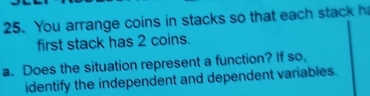 You arrange coins in stacks so that each stack h 
first stack has 2 coins. 
a. Does the situation represent a function? If so, 
identify the independent and dependent variables.