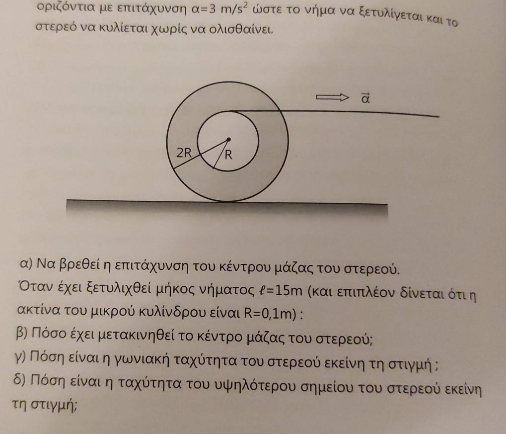 οριζόντια με επιτάχυνση alpha =3m/s^2 ώστε το νήμα να ξετυλίγεται και το
στερεό να κυλίεται χωρίς να ολισθαίνει.
α) Να βρεθεί ηεπιτάχυνση του κέντρου μάζας του στερεού.
Οταναέχει ξετυλιχθεί μήκος νήματος ell =15m (και επιπλέον δίνεται ότι η
ακτίνα του μικρού κυλίνδρου είναι R=0,1m).
βΡ Πόσοαέαχειαμαετακινηθεί το κέντροοαμάζαςα τουασοτερεεού;
γην Πόσηαείναιη γωνιακή ταχούόίτητα τουαστεροεοίύίαεκείνηατηασοτιγμή ;
δη Πόσηαείναι η ταχύίτητα του υψηλότερου σημείου του στερεούίναεκείνη
τηστιγμή;