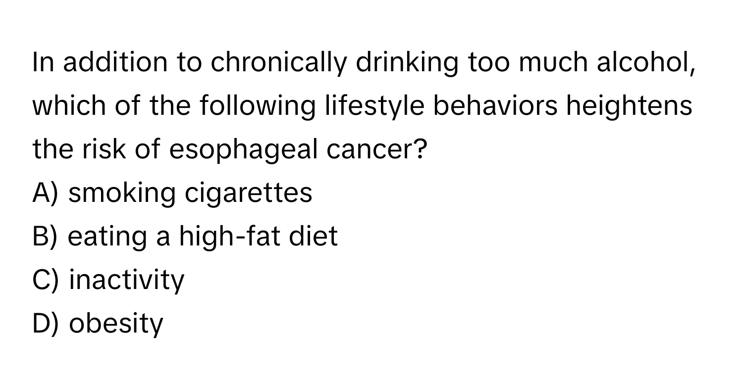 In addition to chronically drinking too much alcohol, which of the following lifestyle behaviors heightens the risk of esophageal cancer?

A) smoking cigarettes
B) eating a high-fat diet
C) inactivity
D) obesity