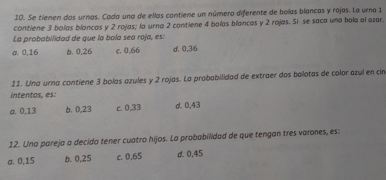 Se tienen dos urnas. Cada una de ellas contiene un número diferente de bolas blancas y rojas. La urna 1
contiene 3 bolas blancas y 2 rojas; la urna 2 contiene 4 bolas blancas y 2 rojas. Si se saca una bola al azar.
La probabilidad de que la bola sea roja, es:
a. 0,16 b. 0,26 c. 0,66 d. 0,36
11. Una urna contiene 3 bolas azules y 2 rojas. La probabilidad de extraer dos balotas de color azul en cin
intentos, es:
a. 0,13 b. 0,23 c. 0,33 d. 0,43
12. Una pareja a decido tener cuatro hijos. La probabilidad de que tengan tres varones, es:
a. 0,15 b. 0,25 c. 0,65 d. 0,45