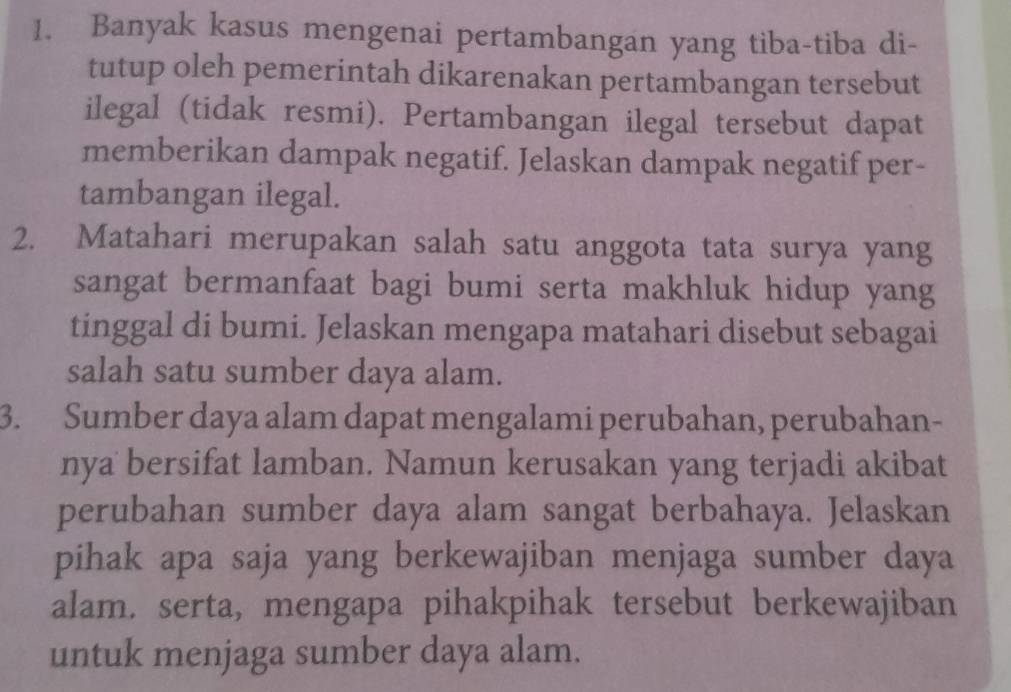 Banyak kasus mengenai pertambangan yang tiba-tiba di- 
tutup oleh pemerintah dikarenakan pertambangan tersebut 
ilegal (tidak resmi). Pertambangan ilegal tersebut dapat 
memberikan dampak negatif. Jelaskan dampak negatif per- 
tambangan ilegal. 
2. Matahari merupakan salah satu anggota tata surya yang 
sangat bermanfaat bagi bumi serta makhluk hidup yang 
tinggal di bumi. Jelaskan mengapa matahari disebut sebagai 
salah satu sumber daya alam. 
3. Sumber daya alam dapat mengalami perubahan, perubahan- 
nya bersifat lamban. Namun kerusakan yang terjadi akibat 
perubahan sumber daya alam sangat berbahaya. Jelaskan 
pihak apa saja yang berkewajiban menjaga sumber daya 
alam. serta, mengapa pihakpihak tersebut berkewajiban 
untuk menjaga sumber daya alam.