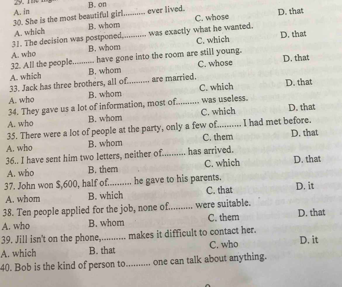 The m
B. on
A. in D. that
30. She is the most beautiful girl _... ever lived.
B. whom C. whose
A. which
31. The decision was postponed,.......... was exactly what he wanted.
C. which D. that
A. who B. whom
32. All the people._ have gone into the room are still young.
C. whose D. that
A. which B. whom
33. Jack has three brothers, all of.......... are married.
A. who B. whom _C. which D. that
34. They gave us a lot of information, most of._ was useless.
A. who B. whom C. which
D. that
35. There were a lot of people at the party, only a few of._ I had met before.
C. them D. that
A. who B. whom
36.. I have sent him two letters, neither of. ;....... has arrived.
A. who B. them C. which D. that
37. John won $,600, half of.......... he gave to his parents.
A. whom B. which C. that
D. it
38. Ten people applied for the job, none of.......... were suitable.
A. who B. whom C. them
D. that
39. Jill isn't on the phone,.......... makes it difficult to contact her.
A. which B. that C. who
D. it
40. Bob is the kind of person to.......... one can talk about anything.