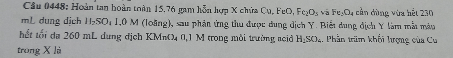 Hoàn tan hoàn toàn 15,76 gam hỗn hợp X chứa Cu, FeO, Fe_2O_3 và Fe_3O_4 cần dùng vừa hết 230
mL dung dịch H_2SO_41,0M (loãng), sau phản ứng thu được dung dịch Y. Biết dung dịch Y làm mất màu 
hết tối đa 260 mL dung dịch KMn O_4 0,1 M trong môi trường acid H_2SO_4. Phần trăm khối lượng của Cu 
trong X là