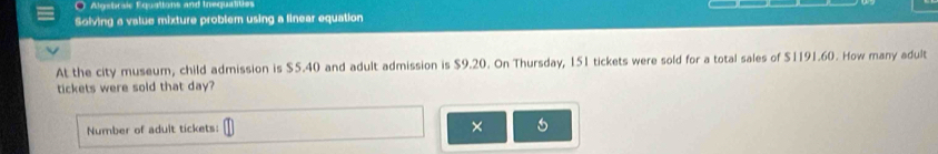 Algebraic Equations and Inequatities 
Solving a value mixture problem using a linear equation 
At the city museum, child admission is $5.40 and adult admission is $9.20. On Thursday, 151 tickets were sold for a total sales of $1191.60. How many adult 
tickets were sold that day? 
Number of adult tickets: 
×