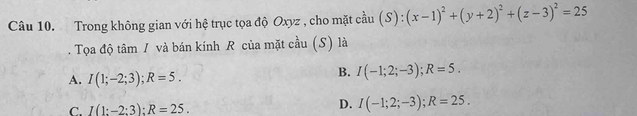 Trong không gian với hệ trục tọa độ Oxyz , cho mặt cầu (S):(x-1)^2+(y+2)^2+(z-3)^2=25. Tọa độ tâm / và bán kính R của mặt cầu (S) là
A. I(1;-2;3); R=5.
B. I(-1;2;-3); R=5.
C. I(1:-2;3); R=25.
D. I(-1;2;-3); R=25.