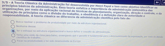 A+ a
3/5 - A Teoria Clássica da Administração foi desenvolvida por Henri Fayol e tem como objetivo identificar os
princípios básicos da administração. Essa teoria enfatiza a importância da administração sistemática das
organizações, por meio da aplicação racional de técnicas de planejamento, organização, direção e controle, e da
utilização de princípios como a divisão do trabalho, a obediência e a definição clara de autoridade e
responsabilidade. A teoria clássica se diferencia da administração científica pelo fato de:
Busca resolver o problema de produtividade por meio da estrutura orgenizacional.
Nenhuma dessas
ter o enfoque na estrutura organizacional e busca definir o conceito de administração.
Tinha uma visão de cima para baixo, enxergando que o gerente é fundamental para o desenvolvimento da organização, por meio da divisão
cientifica do trabalho.
Focar na produtividade e ter sido desenvolvida na Europa.