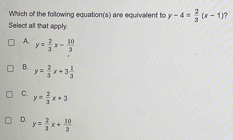 Which of the following equation(s) are equivalent to y-4= 2/3 (x-1) ?
Select all that apply.
A. y= 2/3 x- 10/3 
B. y= 2/3 x+3 1/3 
C. y= 2/3 x+3
D. y= 2/3 x+ 10/3 