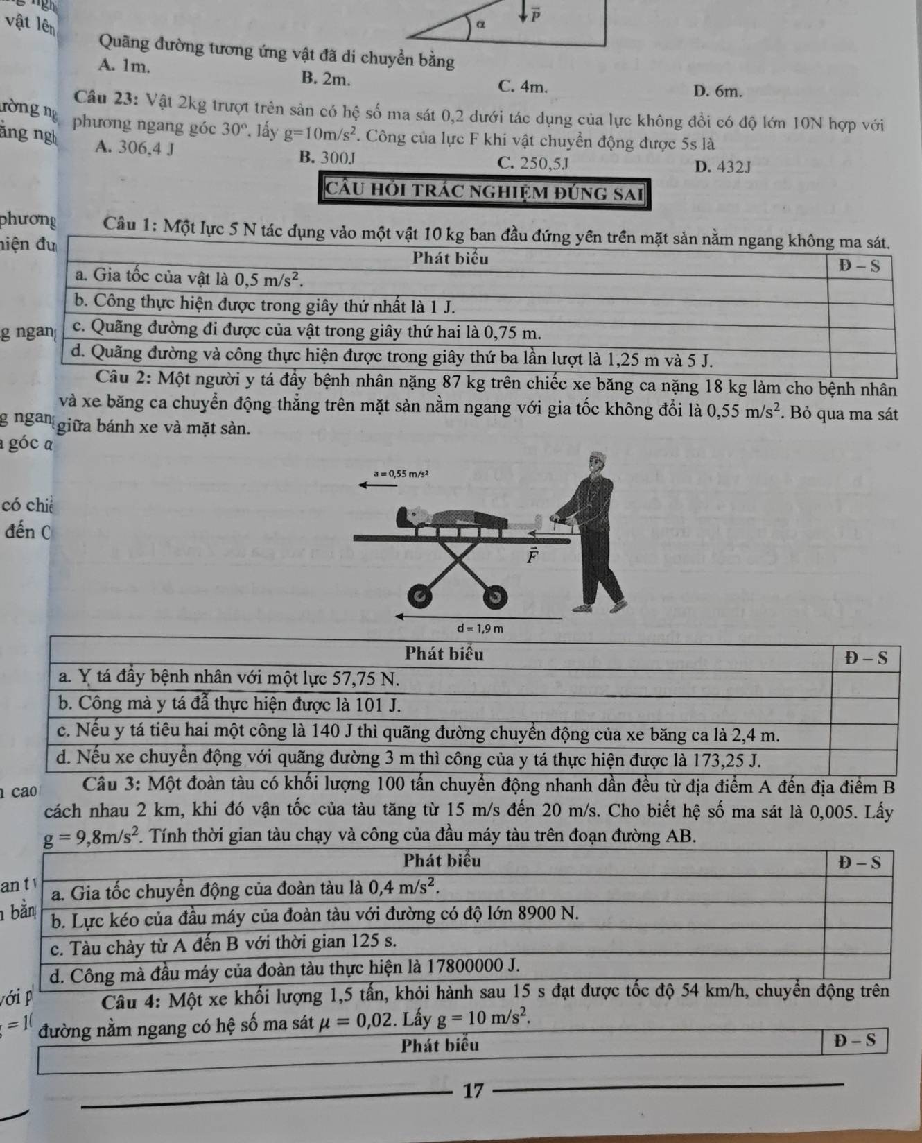 vật lên 
Quãng đường tương ứng vật đã di chuyền bằng
A. 1m. B. 2m. C. 4m. D. 6m.
Câu 23: Vật 2kg trượt trên sản có hệ số ma sát 0,2 dưới tác dụng của lực không đổi có độ lớn 10N hợp với
ròng ng phương ngang góc 30° *, lấy
ăng ng g=10m/s^2. Công của lực F khi vật chuyển động được 5s là
A. 306,4 J B. 300J C. 250,5J
D. 432J
cầu hói trác nghiệm đúng sai
phương  Câu 1: Một lực 5 N tác dụng vảo
ni
g
bệnh nhân nặng 87 kg trên chiếc xe băng ca nặng 18 kg làm cho bệnh nhân
và xe băng ca chuyển động thẳng trên mặt sàn nằm ngang với gia tốc không đổi là 0,55m/s^2. Bỏ qua ma sát
g ngan giữa bánh xe và mặt sàn.
a góc α
có chiè
đến C
cao  Câu 3: Một đoàn tàu có khối lượng 100 tấn chuyển động nhanh dần đều từ địa điểm A đến địa điểm B
cách nhau 2 km, khi đó vận tốc của tàu tăng từ 15 m/s đến 20 m/s. Cho biết hệ số ma sát là 0,005. Lấy
g=9,8m/s^2 *. Tính thời gian tàu chạy và công của đầu máy tàu trên đoạn đường AB.
a
 
với p  Câu 4: Một xe khối lượng 1,5 tấn, khỏi hành sau 15 s đạt được tốc độ 54 km/h, chuyển động trên
=10 đường nằm ngang có hệ số ma sát mu =0,02. Lấy g=10m/s^2.
Phát biểu D-S
17