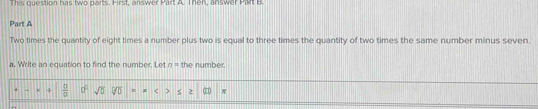 This question has two parts. First, answer Part A. Then, answer Part B. 
Part A 
Two times the quantity of eight times a number plus two is equal to three times the quantity of two times the same number minus seven. 
a. Write an equation to find the number. Let n= the number. 
+  □ /□   □^(□) sqrt(0) sqrt[□](□ ) = S π