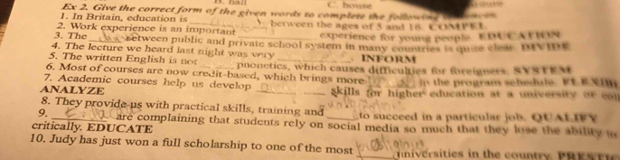 housé 
Ex 2. Give the correct form of the given words to complete the fellewing ton ow n 
1. In Britain, education is 
2. Work experience is an important between the ages of 5 and 15 COMPEE 
experience for young people EDUCATION 
3. The_ etween public and private school system in many countries it quite clear. DIVIDE 
4. The lecture we heard last night was very . INFORM 
5. The written English is not pnonetics, which causes difficulties for foreigners, SVSTEM 
6. Most of courses are now credit-based, which brings more 
7. Academic courses help us develop _ in the program sehedule. FE ESI 
ANALYZE _skills for higher education at a university or ea 
8. They provide-us with practical skills, training and 
9. to succeed in a particular o b QUALIFY 
critically. EDUCATE are complaining that students rely on social media so much that they lose the ability to 
10. Judy has just won a full scholarship to one of the most _ nniversities in the country PRESr