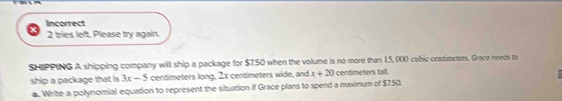 Incorrect 
2 tries left. Please try again. 
SHIPPING A shipping company will ship a package for $7.50 when the volume is no more than 15, 000 cubic centimeters. Grace needs to 
ship a package that is 3x-5 centimeters long, 2x centimeters wide, and x+20 centimeters tall. 
a. Write a polynomial equation to represent the situation if Grace plans to spend a maximum of $750.