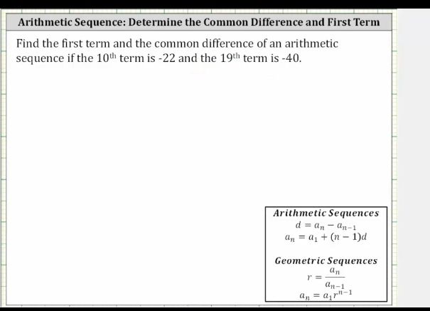 Arithmetic Sequence: Determine the Common Difference and First Term 
Find the first term and the common difference of an arithmetic 
sequence if the 10^(th) term is -22 and the 19^(th) term is -40. 
Arithmetic Sequences
d=a_n-a_n-1
a_n=a_1+(n-1)d
Geometric Sequences
r=frac a_na_n-1
a_n=a_1r^(n-1)