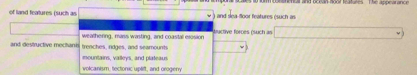 mporal scales to form continental and ocean-floor features. The appearance
of land features (such as ) and sea-floor features (such as
tructive forces (such as 3
weathering, mass wasting, and coastal erosion
v=v
and destructive mechanis trenches, ridges, and seamounts
D.
mountains, valleys, and plateaus
volcanism, tectonic uplift, and orogeny