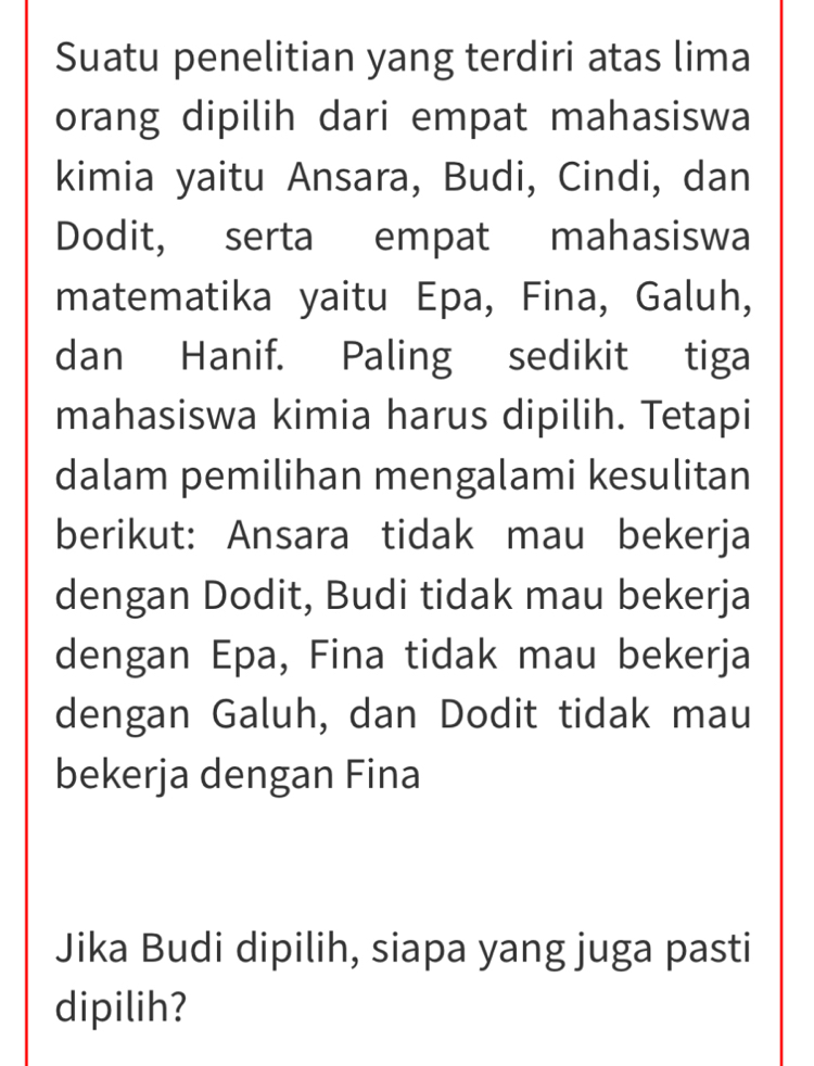 Suatu penelitian yang terdiri atas lima 
orang dipilih dari empat mahasiswa 
kimia yaitu Ansara, Budi, Cindi, dan 
Dodit, serta empat mahasiswa 
matematika yaitu Epa, Fina, Galuh, 
dan Hanif. Paling sedikit tiga 
mahasiswa kimia harus dipilih. Tetapi 
dalam pemilihan mengalami kesulitan 
berikut: Ansara tidak mau bekerja 
dengan Dodit, Budi tidak mau bekerja 
dengan Epa, Fina tidak mau bekerja 
dengan Galuh, dan Dodit tidak mau 
bekerja dengan Fina 
Jika Budi dipilih, siapa yang juga pasti 
dipilih?