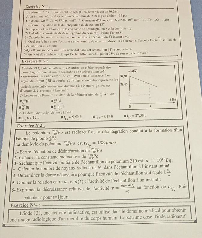 Exercice N°I :
Le césium^(137)Cs est radioactif de type B° sa demi-vie est de 30.2ans
A un instant t=0, on dispose d'un échantillon de 2,00 mg de césium 137 pur.
On donne M(^137Cs)=137,0ymol^(-1) / Constante d'Avogadro : N_A=6.0210^(23)mol^(-1)/_54Xe_isC_5Ba
0- Écrire l'équation de la désintégration du de césium 137
I- Exprimer la relation entre la constante de désintégration λ et la demi-vie t 
2- Calculer la constante de désintégration du césium 137 dans l'unité SI
3- Calculer le nombre de novaux contenus dans l'échantillon àl'instant t=0.
4- Quel est le lien entre l'activité a et le nombre de novaux radioactifs à l'instant i. Calculer l'activité initiale de
'échantillon de césium
5-Quelle masse de césium 137 reste-t-il dans cet échantillon à l'instant t=Sans?
6- Au bout de combien de temps l'échantillon aura-t-il perdu 75% de son activité initiale?
Exercice N°2.
L'astate 211, radio émetteur u, est utilisé en médecine nucléaire,
pour diagnostiquer et suivre l'évolution de quelques tumeur 175°
cancéreuses. La radioactivité de ce noyau donne naissance à un 
noyau de Bismut *Bí La courbe de la figure ci-contre représente l
variations de Ln(N) en fonction du temps. N : Nombre de noyaux
d'Astate 211 restants à l'instant t
1 - Le noyau de Bismuth résultant de la désintégration de _(x5)^(231)AI est
frac 264 1 13.endarray  B _(34)^(2sqrt(5))F
_E^(X1 Bị frac 2 11endarray)  Bi 
2- La demi-vie t de l'Astate 211 est :
t_1:2approx 4.19h t_1:2approx 5,50h t_1/2approx 7,17h t_1/2approx 27,30h
Exercice N°3.
Le polonium beginarrayr 210 84endarray l'Po est radioactif α, sa désintégration conduit à la formation d'un
isotope de plomb  A/Z Pb
La demi-vie du polonium _(84)^(210)P_ est t_1/2=138jou rs
1- Ecrire l'équation de désintégration de ² 10p 0
2- Calculer la constante radioactive de beginarrayr 210 84endarray
3- Sachant que l’activité initiale de l’échantillon de polonium 210 est a_0=10^(10)Bq.
- Calculer le nombre de noyaux radioactifs N_0 dans l’échantillon à l’instant initial.
4- Déterminer la durée nécessaire pour que l'activité de l'échantillon soit égale à frac a_04
5- Donner la relation entre a_0 et a(t) : l'activité de l’échantillon à un instant t
6- Exprimer la décroissance relative de l'activité r=frac a_0-a(t)a_0 en fonction de t_1/2. Puis
calculer r pour t=1 jour.
Exercice N°4 :
L'iode 131, une activité radioactive, est utilisé dans le domaine médical pour obtenir
une image radiologique d'un membre du corps humain. Lorsqu'une dose d'iode radioactif