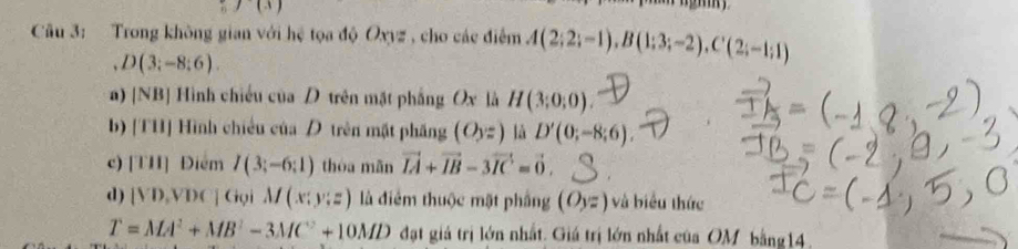 y(x)
Câu 3: Trong không gian với hệ tọa độ Oxyz , cho các điểm A(2;2;-1), B(1;3;-2), C'(2;-1;1)
D(3;-8;6). 
a) [NB] Hình chiếu của D trên mặt phẳng Ox là H(3;0;0). 
b) [TH] Hình chiều của D trên mặt phăng (O_yz) là D'(0;-8;6). 
c) [TH] Điểm I(3;-6;1) thóa mǎn vector IA+vector IB-3vector IC=vector 0. 
d) [VD,VDC]C to iM(x:y:z) là điểm thuộc mặt phầng (O_3=) và biểu thức
T=MA^2+MB^2-3MC^2+10MD đạt giả trị lớn nhất. Giá trị lớn nhất của OM bằng14.