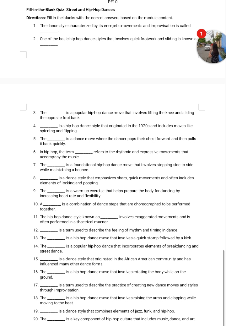 PE1 0 
Fill-in-the-Blank Quiz: Street and Hip-Hop Dances 
Directions: Fill in the blanks with the correct answers based on the module content 
1. The dance style characterized by its energetic movements and improvisation is called 
_ 
1 
2. One of the basic hip-hop dance styles that involves quick footwork and sliding is known as 
_ 
3. The _is a popular hip-hop dance move that involves lifting the knee and sliding 
the opposite foot back 
4. _is a hip-hop dance style that originated in the 1970s and includes moves like 
spinning and flipping. 
5. The _is a dance move where the dancer pops their chest forward and then pulls 
it back quickly. 
6. In hip-hop, the term _refers to the rhythmic and expressive movements that 
accompany the music. 
7. The _is a foundational hip-hop dance move that involves stepping side to side 
while maintaining a bounce. 
8. _is a dance style that emphasizes sharp, quick movements and often includes 
elements of locking and popping. 
9. The_ is a warm-up exercise that helps prepare the body for dancing by 
increasing heart rate and flexibility. 
10. A _is a combination of dance steps that are choreographed to be performed 
together. 
11. The hip-hop dance style known as _involves exaggerated movements and is 
often performed in a theatrical manner. 
12. _is a term used to describe the feeling of rhythm and timing in dance. 
13. The_ is a hip-hop dance move that involves a quick stomp followed by a kick. 
14. The _is a popular hip-hop dance that incorporates elements of breakdancing and 
street dance. 
15. _is a dance style that originated in the African American community and has 
influenced many other dance forms. 
16. The_ is a hip-hop dance move that involves rotating the body while on the 
ground. 
17. _is a term used to describe the practice of creating new dance moves and styles 
through i mprovi sation. 
18. The _is a hip hop dance move that involves raising the arms and clapping while 
moving to the beat. 
19._ is a dance style that combines elements of jazz, funk, and hip-hop. 
20. The _is a key component of hip-hop culture that includes music, dance, and art.