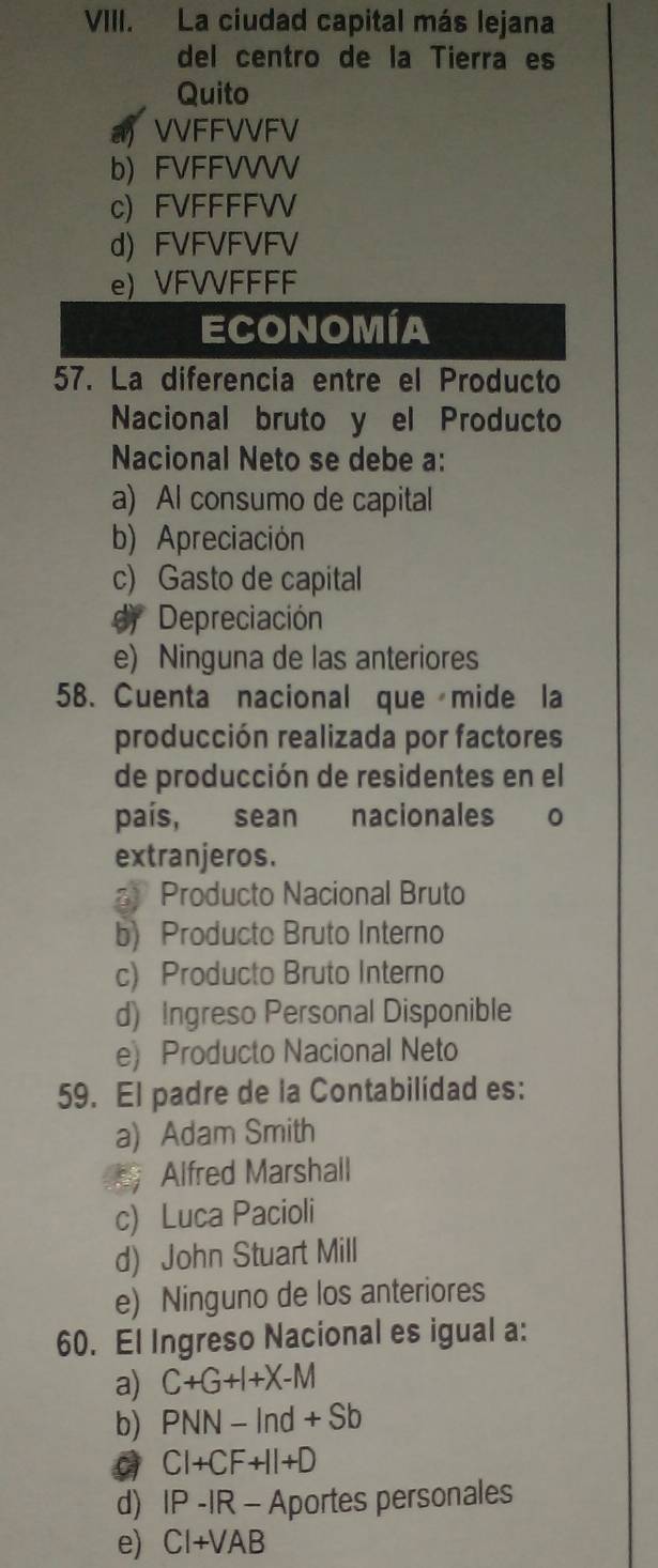 La ciudad capital más lejana
del centro de la Tierra es
Quito
VVFFVVFV
b) FVFFVVVV
c) FVFFFFV
d) FVFVFVFV
e) VFVVFFFF
ECONOMíA
57. La diferencia entre el Producto
Nacional bruto y el Producto
Nacional Neto se debe a:
a) Al consumo de capital
b) Apreciación
c) Gasto de capital
dy Depreciación
e) Ninguna de las anteriores
58. Cuenta nacional que mide la
producción realizada por factores
de producción de residentes en el
país, sean nacionales 0
extranjeros.
a Producto Nacional Bruto
b) Producto Bruto Interno
c) Producto Bruto Interno
d) Ingreso Personal Disponible
e) Producto Nacional Neto
59. El padre de la Contabilidad es:
a) Adam Smith
Alfred Marshall
c) Luca Pacioli
d) John Stuart Mill
e) Ninguno de los anteriores
60. El Ingreso Nacional es igual a:
a) C+G+I+X-M
b) PNN-ln d+Sb
CI+CF+II+D
d) IP-IR-A portes personales
e) CI+VAB