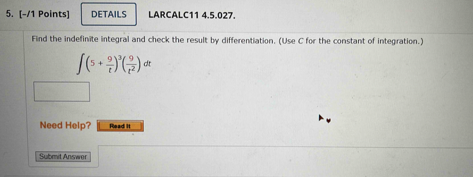 DETAILS LARCALC11 4.5.027. 
Find the indefinite integral and check the result by differentiation. (Use C for the constant of integration.)
∈t (5+ 9/t )^3( 9/t^2 )dt
Need Help? Read It 
Submit Answer