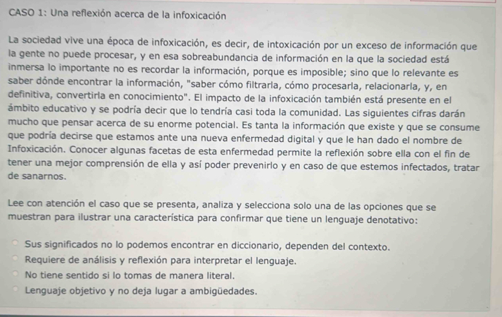 CASO 1: Una reflexión acerca de la infoxicación
La sociedad vive una época de infoxicación, es decir, de intoxicación por un exceso de información que
la gente no puede procesar, y en esa sobreabundancia de información en la que la sociedad está
inmersa lo importante no es recordar la información, porque es imposible; sino que lo relevante es
saber dónde encontrar la información, "saber cómo filtrarla, cómo procesarla, relacionarla, y, en
definitiva, convertirla en conocimiento". El impacto de la infoxicación también está presente en el
ámbito educativo y se podría decir que lo tendría casi toda la comunidad. Las siguientes cifras darán
mucho que pensar acerca de su enorme potencial. Es tanta la información que existe y que se consume
que podría decirse que estamos ante una nueva enfermedad digital y que le han dado el nombre de
Infoxicación. Conocer algunas facetas de esta enfermedad permite la reflexión sobre ella con el fin de
tener una mejor comprensión de ella y así poder prevenirlo y en caso de que estemos infectados, tratar
de sanarnos.
Lee con atención el caso que se presenta, analiza y selecciona solo una de las opciones que se
muestran para ilustrar una característica para confirmar que tiene un lenguaje denotativo:
Sus significados no lo podemos encontrar en diccionario, dependen del contexto.
Requiere de análisis y reflexión para interpretar el lenguaje.
No tiene sentido si lo tomas de manera literal.
Lenguaje objetivo y no deja lugar a ambigüedades.