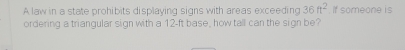 A law in a state prohibits displaying signs with areas exceeding 36ft^2 If someone is 
ordering a triangular sign with a 12-ft base, how tall can the sign be?