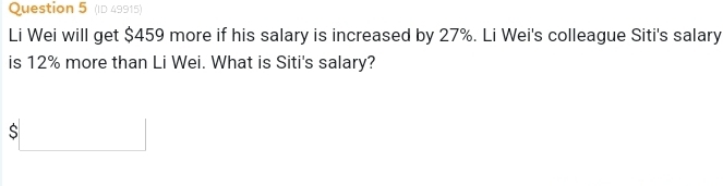 (ID 49915) 
Li Wei will get $459 more if his salary is increased by 27%. Li Wei's colleague Siti's salary 
is 12% more than Li Wei. What is Siti's salary?
$□