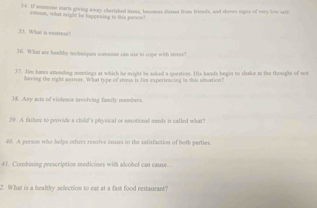 If someone starts giving away cherished items, becomes distant from friends, and shows signs of very low self 
esteem, what might be happening to this person? 
35. What is eustress? 
36. What are healthy techniques someone can use to cope with stress? 
37. Jim hates attending meetings at which he might be asked a question. His hands begin to shake at the thought of not 
having the right answer. What type of stress is Jim experiencing in this situation? 
38. Any acts of violence involving family members. 
39. A failure to provide a child’s physical or emotional needs is called what? 
40. A person who helps others resolve issues to the satisfaction of both parties. 
41. Combining prescription medicines with alcohol can cause… 
2. What is a healthy selection to eat at a fast food restaurant?