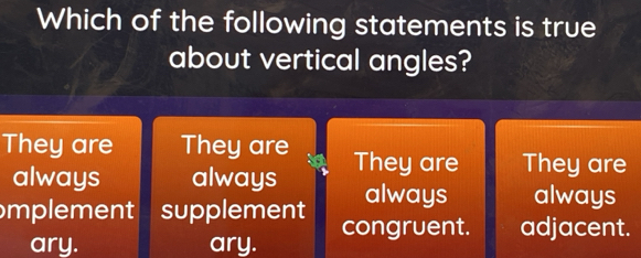 Which of the following statements is true
about vertical angles?
They are They are They are They are
always always always always
mplement supplement congruent. adjacent.
ary. ary.