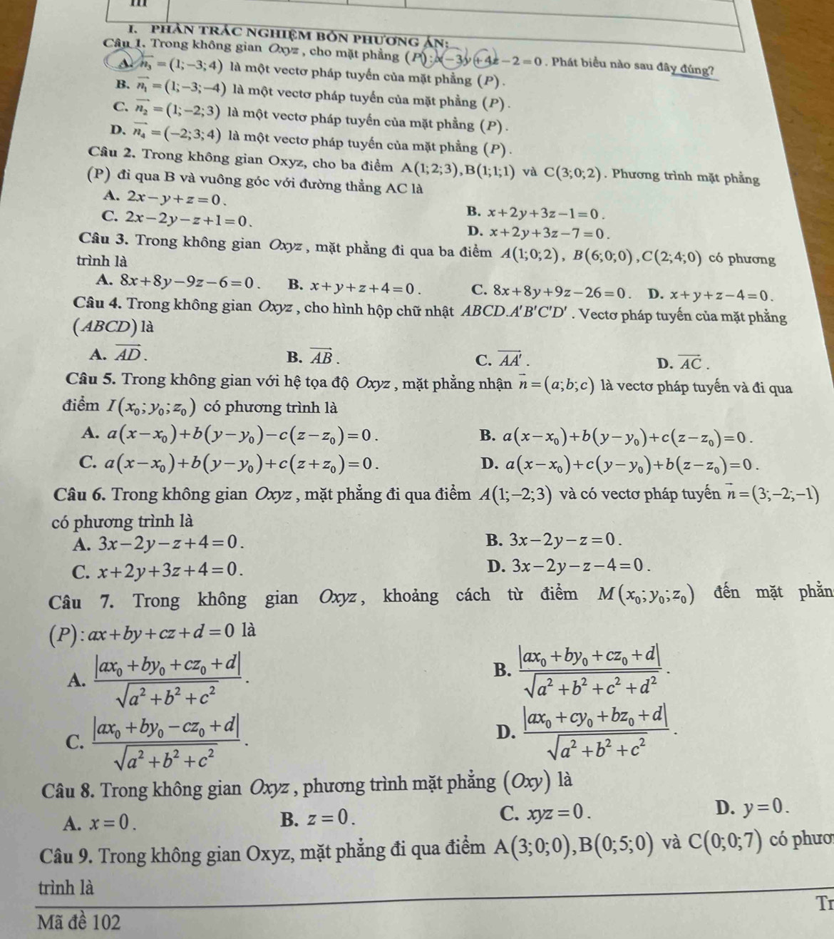 phản trác nghiệm bốn phương án:
Câu 1. Trong không gian Oxyz , cho mặt phẳng ( P():|x-3|+4x-2=0. Phát biểu nào sau đây đúng?
A overline n_3=(1;-3;4) là một vectơ pháp tuyển của mặt phẳng (P) .
B. vector n_1=(1;-3;-4) là một vectơ pháp tuyến của mặt phẳng (P) .
C. vector n_2=(1;-2;3) là một vectơ pháp tuyến của mặt phẳng (P) .
D. vector n_4=(-2;3;4) là một vectơ pháp tuyến của mặt phẳng (P) .
Câu 2. Trong không gian Oxyz, cho ba điểm A(1;2;3),B(1;1;1) và C(3;0;2). Phương trình mặt phầng
(P) đi qua B và vuông góc với đường thẳng AC là
A. 2x-y+z=0.
C. 2x-2y-z+1=0.
B. x+2y+3z-1=0.
D. x+2y+3z-7=0.
Câu 3. Trong không gian Oxyz , mặt phẳng đi qua ba điểm A(1;0;2),B(6;0;0),C(2;4;0)
trình là có phương
A. 8x+8y-9z-6=0. B. x+y+z+4=0. C. 8x+8y+9z-26=0. D. x+y+z-4=0.
Câu 4. Trong không gian Oxyz , cho hình hộp chữ nhật  ABCD. A'B'C'D'. Vectơ pháp tuyến của mặt phẳng
( ABCD) là
A. vector AD. B. vector AB. C. vector AA'. vector AC.
D.
Câu 5. Trong không gian với hệ tọa độ Oxyz , mặt phẳng nhận vector n=(a;b;c) là vectơ pháp tuyến và đi qua
điểm I(x_0;y_0;z_0) có phương trình là
A. a(x-x_0)+b(y-y_0)-c(z-z_0)=0. B. a(x-x_0)+b(y-y_0)+c(z-z_0)=0.
C. a(x-x_0)+b(y-y_0)+c(z+z_0)=0. D. a(x-x_0)+c(y-y_0)+b(z-z_0)=0.
Câu 6. Trong không gian Oxyz , mặt phẳng đi qua điểm A(1;-2;3) và có vectơ pháp tuyến vector n=(3;-2;-1)
có phương trình là
B.
A. 3x-2y-z+4=0. 3x-2y-z=0.
D.
C. x+2y+3z+4=0. 3x-2y-z-4=0.
Câu 7. Trong không gian Oxyz, khoảng cách từ điểm M(x_0;y_0;z_0) đến mặt phằn
(P): ax+by+cz+d=01a
A. frac |ax_0+by_0+cz_0+d|sqrt(a^2+b^2+c^2).
B. frac |ax_0+by_0+cz_0+d|sqrt(a^2+b^2+c^2+d^2).
C. frac |ax_0+by_0-cz_0+d|sqrt(a^2+b^2+c^2).
D. frac |ax_0+cy_0+bz_0+d|sqrt(a^2+b^2+c^2).
Câu 8. Trong không gian Oxyz , phương trình mặt phẳng (Oxy) là
D.
A. x=0. B. z=0. C. xyz=0. y=0.
Câu 9. Trong không gian Oxyz, mặt phẳng đi qua điểm A(3;0;0),B(0;5;0) và C(0;0;7) có phươ
trình là
Tr
Mã đề 102