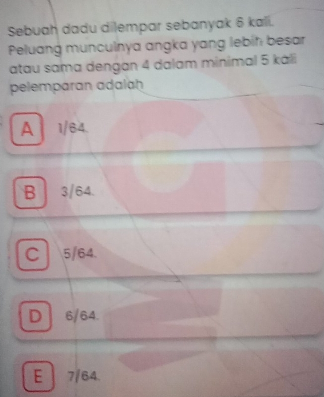 Sebuah dadu dilempar sebanyak 6 kali.
Peluang munculnya angka yang lebin besar
atau sama dengan 4 dalam minimal 5 káli
pelemparan adalaḥ
A 1/64.
B 3/64.
C 5/64.
D 6/64.
E 7/64.