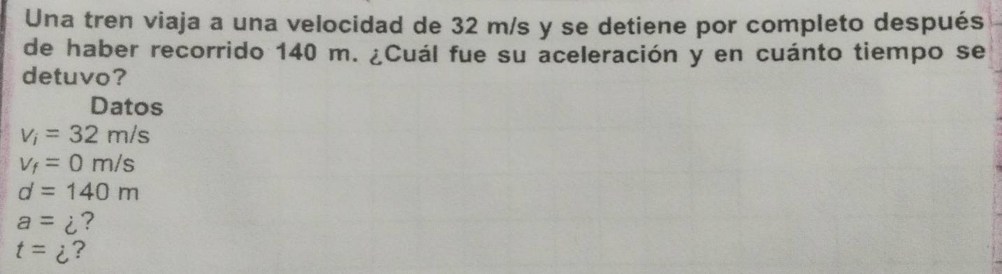 Una tren viaja a una velocidad de 32 m/s y se detiene por completo después 
de haber recorrido 140 m. ¿Cuál fue su aceleración y en cuánto tiempo se 
detuvo? 
Datos
v_i=32m/s
v_f=0m/s
d=140m
a=i ?
t=i ?