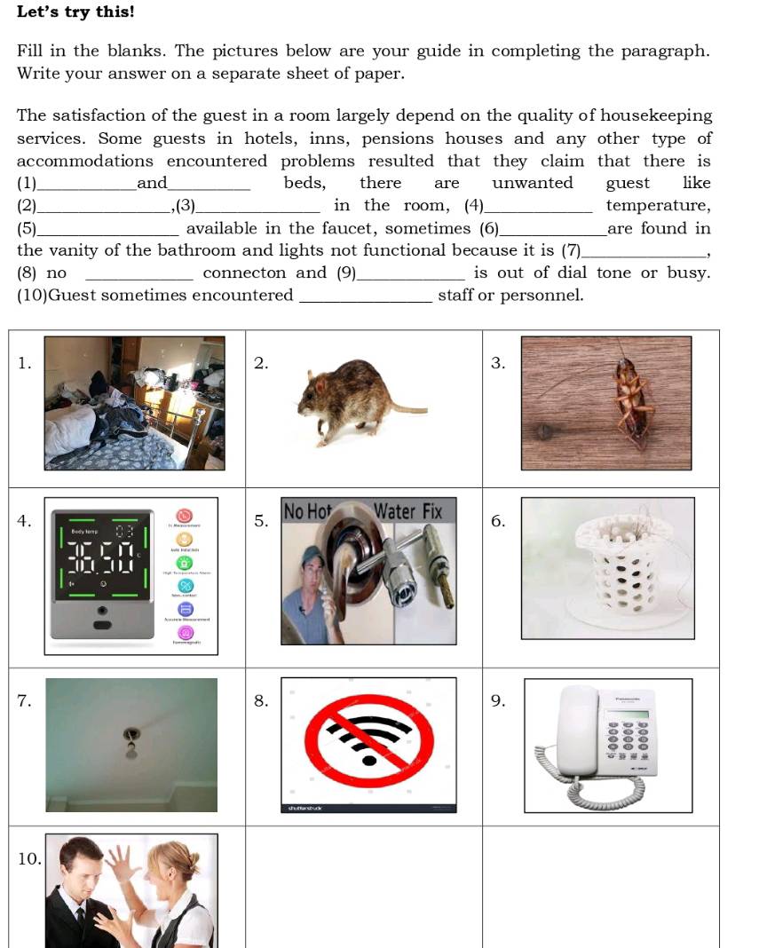 Let's try this! 
Fill in the blanks. The pictures below are your guide in completing the paragraph. 
Write your answer on a separate sheet of paper. 
The satisfaction of the guest in a room largely depend on the quality of housekeeping 
services. Some guests in hotels, inns, pensions houses and any other type of 
accommodations encountered problems resulted that they claim that there is 
(1)_ and_ beds, there are unwanted guest like 
(2)_ ,(3)_ in the room, (4)_ temperature, 
(5)_ available in the faucet, sometimes (6)_ are found in 
the vanity of the bathroom and lights not functional because it is (7)_ 
, 
(8) no _connecton and (9) _is out of dial tone or busy. 
(10)Guest sometimes encountered _staff or personnel. 
1 
3 
4. 
5 6 
7 
8 
9. 
1