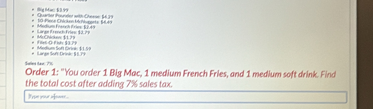 Blg Mac: $3.99
Quarter Pounder with Cheese: $4.29
10 -Piece Chicken McNuggets: $4.49
Medium French Fries: $2.49
Large French Fries: $2.79
McChicker: $179
Filet-O-Fish: $3.79
Medium Sofs Drink: $159
Large Sott Drink: $179
Sales tax: 7%
Order 1: "You order 1 Big Mac, 1 medium French Fries, and 1 medium soft drink. Find 
the total cost after adding 7% sales tax.