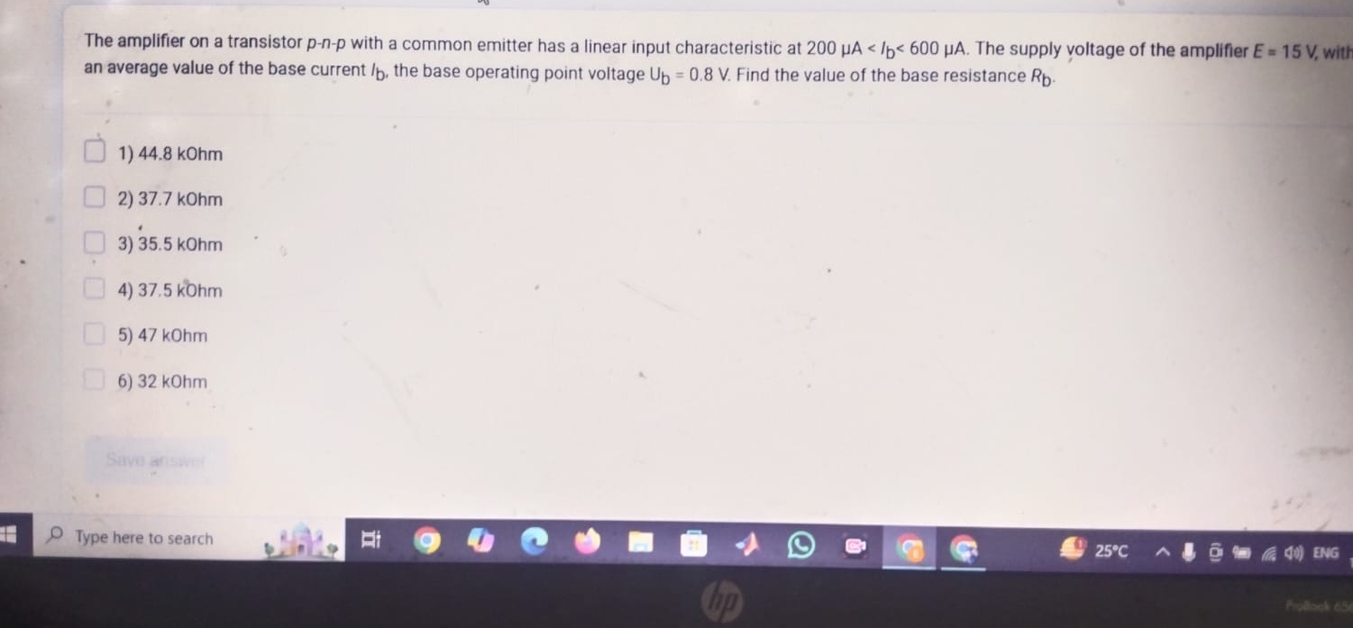 The amplifier on a transistor p-n-p with a common emitter has a linear input characteristic at 200mu A <600mu A. The supply voltage of the amplifier E=15V, with
an average value of the base current /, the base operating point voltage U_b=0.8V. Find the value of the base resistance R_b.
1) 44.8 kOhm
2) 37.7 kOhm
3) 35.5 kOhm
4) 37.5 kOhm
5) 47 kOhm
6) 32 kOhm
Save an
Type here to search ENG