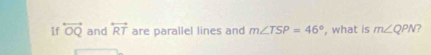 If overleftrightarrow OQ and overleftrightarrow RT are parallel lines and m∠ TSP=46° , what is m∠ QPN 7