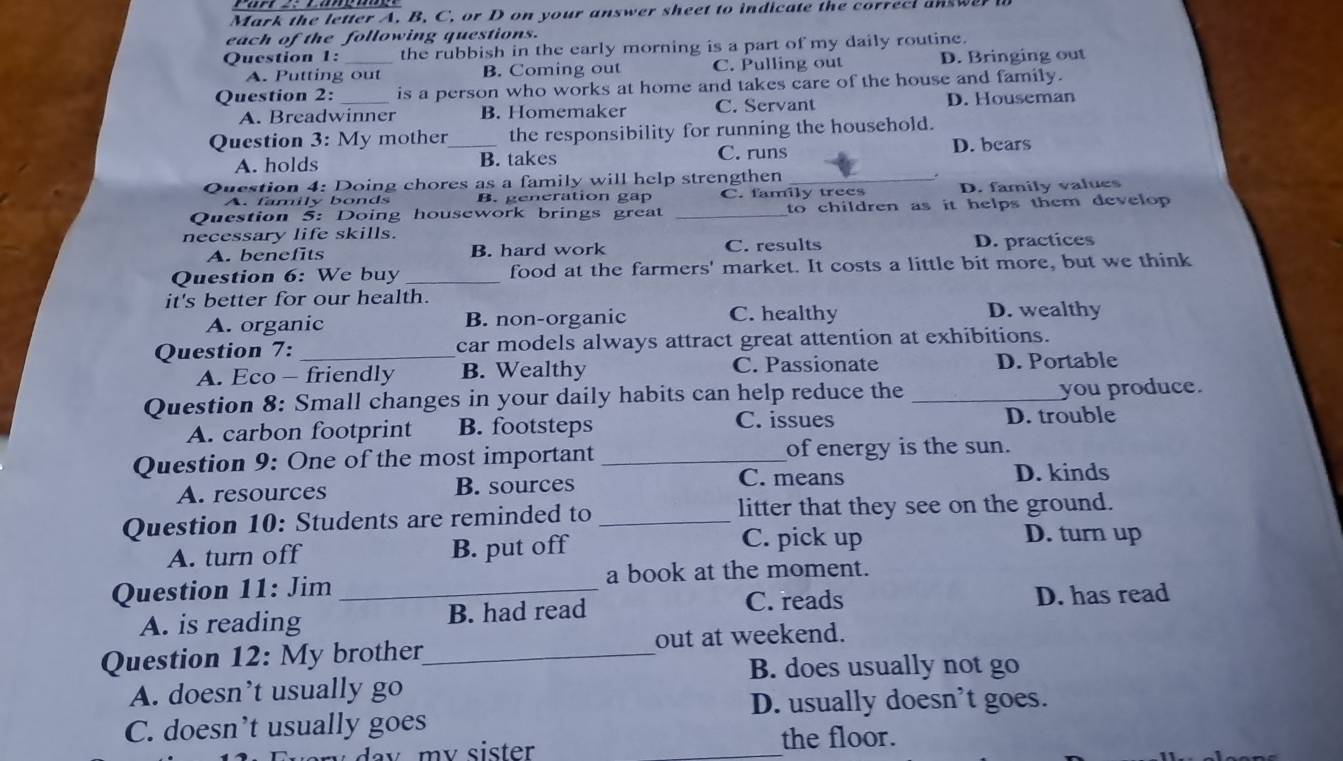 Mark the letter A. B, C, or D on your answer sheet to indicate the correcl answer 
each of the following questions.
Question 1: _the rubbish in the early morning is a part of my daily routine.
A. Putting out B. Coming out C. Pulling out D. Bringing out
Question 2: _is a person who works at home and takes care of the house and family.
A. Breadwinner B. Homemaker C. Servant D. Houseman
Question 3: My mother_ the responsibility for running the household.
A. holds B. takes C. runs D. bears
Question 4: Doing chores as a family will help strengthen_
A. family bonds B. generation gap C. family trees D. family values
Question 5: Doing housework brings great _to children as it helps them develop .
necessary life skills.
A. benefits B. hard work C. results D. practices
Question 6: We buy _food at the farmers' market. It costs a little bit more, but we think
it's better for our health.
A. organic B. non-organic C. healthy D. wealthy
Question 7: _car models always attract great attention at exhibitions.
A. Eco - friendly B. Wealthy C. Passionate D. Portable
Question 8: Small changes in your daily habits can help reduce the _you produce.
C. issues
A. carbon footprint B. footsteps D. trouble
Question 9: One of the most important _of energy is the sun.
A. resources B. sources
C. means D. kinds
Question 10: Students are reminded to _litter that they see on the ground.
A. turn off B. put off C. pick up
D. turn up
Question 11: Jim _a book at the moment.
C. reads
A. is reading B. had read D. has read
Question 12: My brother_ out at weekend.
B. does usually not go
A. doesn’t usually go
D. usually doesn’t goes.
C. doesn’t usually goes
a y m y sister . _the floor.