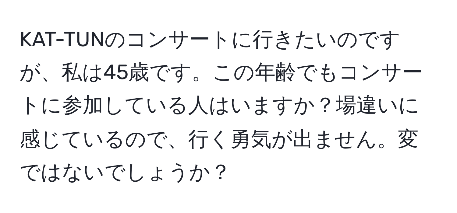 KAT-TUNのコンサートに行きたいのですが、私は45歳です。この年齢でもコンサートに参加している人はいますか？場違いに感じているので、行く勇気が出ません。変ではないでしょうか？