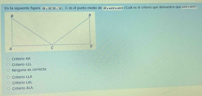 En la siguiente figura overline AB⊥ overline AE, overline DE⊥ overline AE , C es el punto medio de πεγ κлε α ε ¿Cuál es el criterio que demuestra que Δлс» α Δεср»
Criterio AA
Criterio LLL
Ninguna es correcta
Criterio LLA
Criterio LAL
Criterio ALA